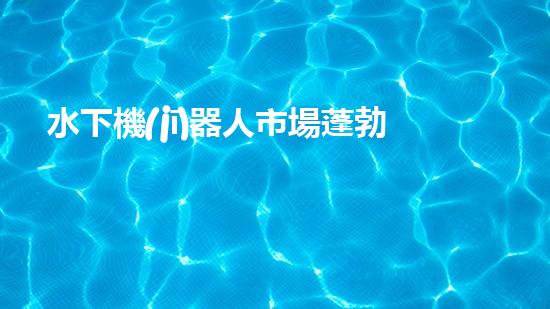 水下機(jī)器人市場蓬勃發(fā)展，前景如何？